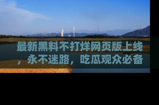 最新黑料不打烊网页版上线,永不迷路,吃瓜观众必备工具!