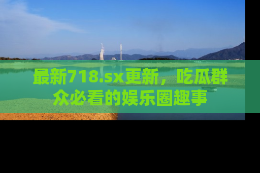 最新718.sx更新,吃瓜群众必看的娱乐圈趣事
