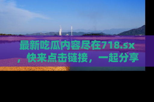 最新吃瓜内容尽在718.sx,快来点击链接,一起分享那些精彩瞬间!