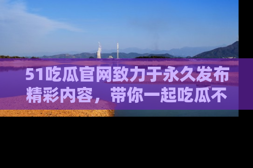 51吃瓜官网致力于永久发布精彩内容，带你一起吃瓜不停歇！