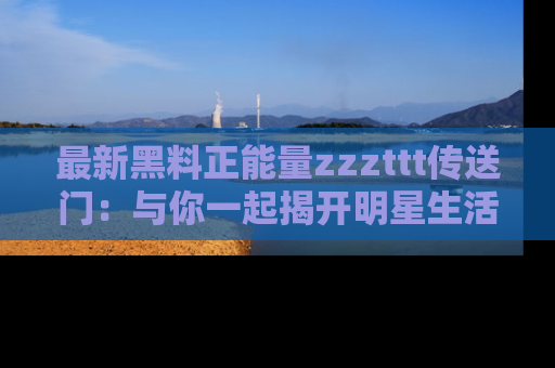 最新黑料正能量zzzttt传送门:与你一起揭开明星生活的神秘地址!