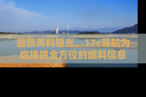最新黑料曝光,17c导航为你提供全方位的爆料信息
