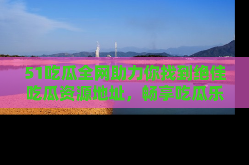 51吃瓜全网助力你找到绝佳吃瓜资源地址，畅享吃瓜乐趣！