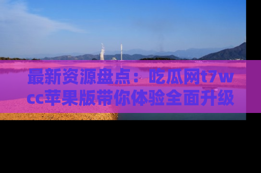 最新资源盘点:吃瓜网t7wcc苹果版带你体验全面升级