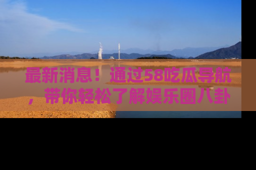 最新消息!通过58吃瓜导航,带你轻松了解娱乐圈八卦动态!