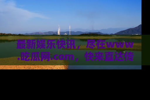 最新娱乐快讯,尽在www.吃瓜网.com,快来直达传送门收获惊喜吧!