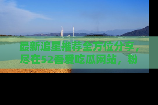 最新追星推荐全方位分享,尽在52吾爱吃瓜网站,粉丝必看